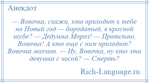 
    — Вовочка, скажи, кто приходит к тебе на Новый год — бородатый, в красной шубе? — Дедушка Мороз! — Правильно, Вовочка! А кто еще с ним приходит? Вовочка молчит. — Ну, Вовочка, ну кто эта девушка с косой? — Смерть?