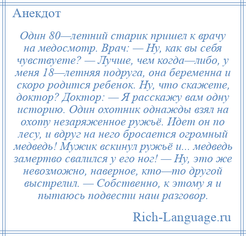 
    Один 80—летний старик пришел к врачу на медосмотр. Врач: — Ну, как вы себя чувствуете? — Лучше, чем когда—либо, у меня 18—летняя подруга, она беременна и скоро родится ребенок. Ну, что скажете, доктор? Доктор: — Я расскажу вам одну историю. Один охотник однажды взял на охоту незаряженное ружьё. Идет он по лесу, и вдруг на него бросается огромный медведь! Мужик вскинул ружьё и... медведь замертво свалился у его ног! — Ну, это же невозможно, наверное, кто—то другой выстрелил. — Собственно, к этому я и пытаюсь подвести наш разговор.