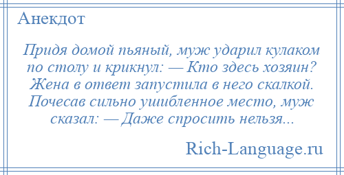 
    Придя домой пьяный, муж ударил кулаком по столу и крикнул: — Кто здесь хозяин? Жена в ответ запустила в него скалкой. Почесав сильно ушибленное место, муж сказал: — Даже спросить нельзя...