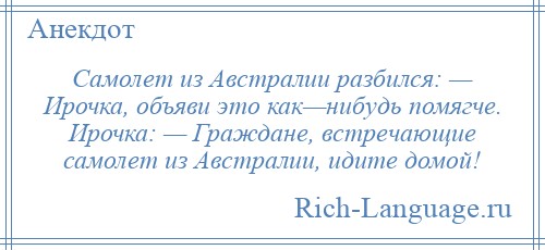 
    Самолет из Австралии разбился: — Ирочка, объяви это как—нибудь помягче. Ирочка: — Граждане, встречающие самолет из Австралии, идите домой!