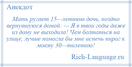 
    Мать ругает 15—летнюю дочь, поздно вернувшуюся домой: — Я в твои годы даже из дому не выходила! Чем болтаться на улице, лучше помогла бы мне испечь пирог к моему 30—тилетию!