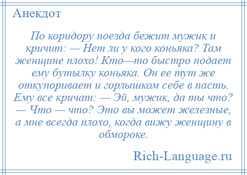 
    По коридору поезда бежит мужик и кричит: — Нет ли у кого коньяка? Там женщине плохо! Кто—то быстро подает ему бутылку коньяка. Он ее тут же откупоривает и горлышком себе в пасть. Ему все кричат: — Эй, мужик, да ты что? — Что — что? Это вы может железные, а мне всегда плохо, когда вижу женщину в обмороке.