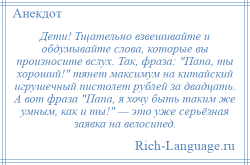 
    Дети! Тщательно взвешивайте и обдумывайте слова, которые вы произносите вслух. Так, фраза: Папа, ты хороший! тянет максимум на китайский игрушечный пистолет рублей за двадцать. А вот фраза Папа, я хочу быть таким же умным, как и ты! — это уже серьёзная заявка на велосипед.