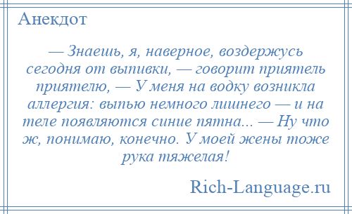 
    — Знаешь, я, наверное, воздержусь сегодня от выпивки, — говорит приятель приятелю, — У меня на водку возникла аллергия: выпью немного лишнего — и на теле появляются синие пятна... — Ну что ж, понимаю, конечно. У моей жены тоже рука тяжелая!