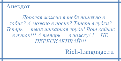 
    — Дорогая можно я тебя поцелую в лобик? А можно в носик? Теперь в губки? Теперь — твоя шикарная грудь! Вот сейчас в пупок!!! А теперь — в ножку! !— НЕ ПЕРЕСКАКИВАЙ!!!