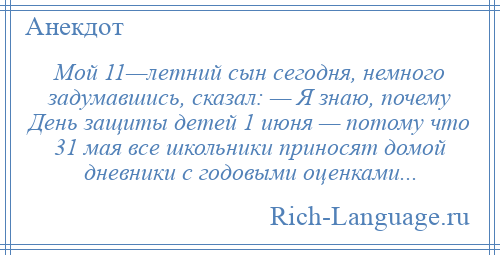 
    Мой 11—летний сын сегодня, немного задумавшись, сказал: — Я знаю, почему День защиты детей 1 июня — потому что 31 мая все школьники приносят домой дневники с годовыми оценками...