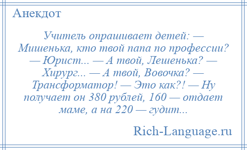 
    Учитель опрашивает детей: — Мишенька, кто твой папа по профессии? — Юрист... — А твой, Лешенька? — Хирург... — А твой, Вовочка? — Трансформатор! — Это как?! — Ну получает он 380 рублей, 160 — отдает маме, а на 220 — гудит...