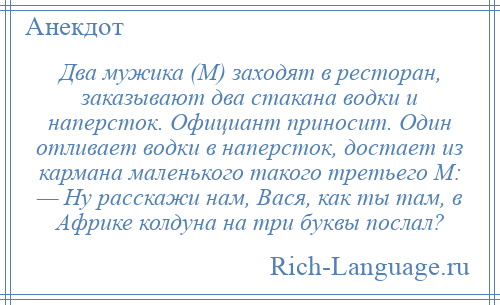 
    Два мужика (М) заходят в ресторан, заказывают два стакана водки и наперсток. Официант приносит. Один отливает водки в наперсток, достает из кармана маленького такого третьего М: — Hу расскажи нам, Вася, как ты там, в Африке колдуна на три буквы послал?