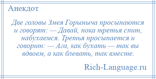 
    Две головы Змея Горыныча просыпаются и говорят: — Давай, пока третья спит, набухаемся. Третья просыпается и говорит: — Ага, как бухать — так вы вдвоем, а как блевать, так вместе.