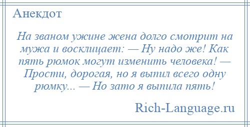 
    На званом ужине жена долго смотрит на мужа и восклицает: — Ну надо же! Как пять рюмок могут изменить человека! — Прости, дорогая, но я выпил всего одну рюмку... — Но зато я выпила пять!