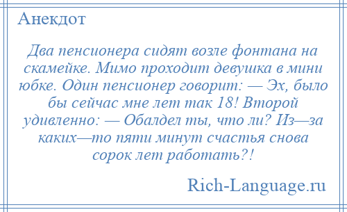 
    Два пенсионера сидят возле фонтана на скамейке. Мимо проходит девушка в мини юбке. Один пенсионер говорит: — Эх, было бы сейчас мне лет так 18! Второй удивленно: — Обалдел ты, что ли? Из—за каких—то пяти минут счастья снова сорок лет работать?!