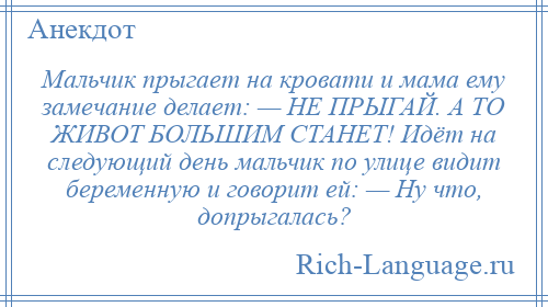 
    Мальчик прыгает на кровати и мама ему замечание делает: — НЕ ПРЫГАЙ. А ТО ЖИВОТ БОЛЬШИМ СТАНЕТ! Идёт на следующий день мальчик по улице видит беременную и говорит ей: — Ну что, допрыгалась?