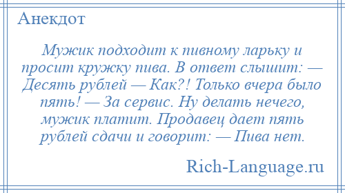 
    Мужик подходит к пивному ларьку и просит кружку пива. В ответ слышит: — Десять рублей — Как?! Только вчера было пять! — За сервис. Ну делать нечего, мужик платит. Продавец дает пять рублей сдачи и говорит: — Пива нет.