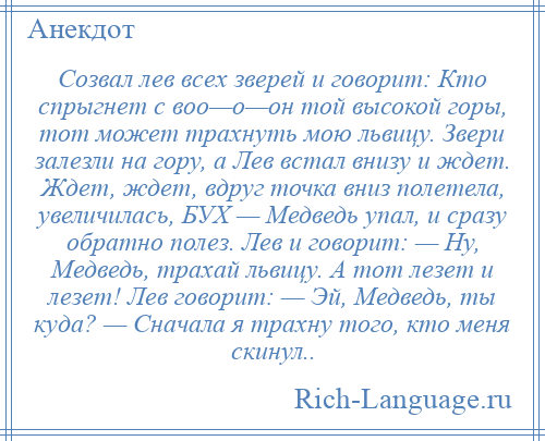 
    Созвал лев всех зверей и говорит: Кто спрыгнет с воо—о—он той высокой горы, тот может трахнуть мою львицу. Звери залезли на гору, а Лев встал внизу и ждет. Ждет, ждет, вдруг точка вниз полетела, увеличилась, БУХ — Медведь упал, и сразу обратно полез. Лев и говорит: — Ну, Медведь, трахай львицу. А тот лезет и лезет! Лев говорит: — Эй, Медведь, ты куда? — Сначала я трахну того, кто меня скинул..