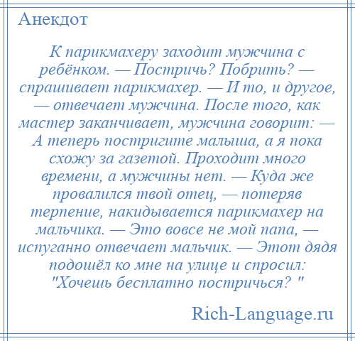 
    К парикмахеру заходит мужчина с ребёнком. — Постричь? Побрить? — спрашивает парикмахер. — И то, и другое, — отвечает мужчина. После того, как мастер заканчивает, мужчина говорит: — А теперь постригите малыша, а я пока схожу за газетой. Проходит много времени, а мужчины нет. — Куда же провалился твой отец, — потеряв терпение, накидывается парикмахер на мальчика. — Это вовсе не мой папа, — испуганно отвечает мальчик. — Этот дядя подошёл ко мне на улице и спросил: Хочешь бесплатно постричься? 