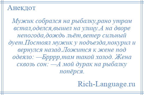 
    Мужик собрался на рыбалку,рано утром встал,оделся,вышел на улицу.А на дворе непогода,дождь льёт,ветер сильный дует.Постоял мужик у подъезда,покурил и вернулся назад.Ложится к жене под одеяло: —Брррр,там такой холод. Жена сквозь сон: —А мой дурак на рыбалку попёрся.