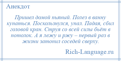 
    Пришел домой пьяный. Полез в ванну купаться. Поскользнулся, упал. Падая, сбил головой кран. Струя со всей силы бьёт в потолок. А я лежу и ржу – первый раз в жизни затопил соседей сверху.