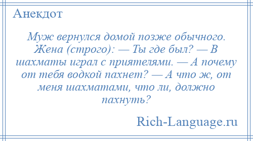 
    Муж вернулся домой позже обычного. Жена (строго): — Ты где был? — В шахматы играл с приятелями. — А почему от тебя водкой пахнет? — А что ж, от меня шахматами, что ли, должно пахнуть?
