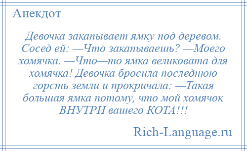 
    Девочка закапывает ямку под деревом. Сосед ей: —Что закапываешь? —Моего хомячка. —Что—то ямка великовата для хомячка! Девочка бросила последнюю горсть земли и прокричала: —Такая большая ямка потому, что мой хомячок ВНУТРИ вашего КОТА!!!