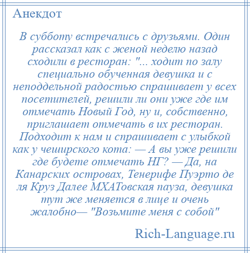 
    В субботу встречались с друзьями. Один рассказал как с женой неделю назад сходили в ресторан: ... ходит по залу специально обученная девушка и с неподдельной радостью спрашивает у всех посетителей, решили ли они уже где им отмечать Новый Год, ну и, собственно, приглашает отмечать в их ресторан. Подходит к нам и спрашивает с улыбкой как у чеширского кота: — А вы уже решили где будете отмечать НГ? — Да, на Канарских островах, Тенерифе Пуэрто де ля Круз Далее МХАТовская пауза, девушка тут же меняется в лице и очень жалобно— Возьмите меня с собой 