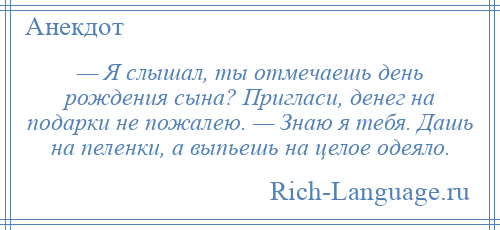 
    — Я слышал, ты отмечаешь день рождения сына? Пригласи, денег на подарки не пожалею. — Знаю я тебя. Дашь на пеленки, а выпьешь на целое одеяло.