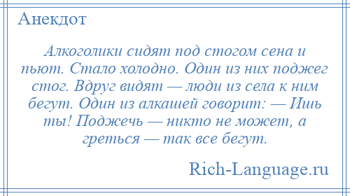 
    Алкоголики сидят под стогом сена и пьют. Стало холодно. Один из них поджег стог. Вдруг видят — люди из села к ним бегут. Один из алкашей говорит: — Ишь ты! Поджечь — никто не может, а греться — так все бегут.