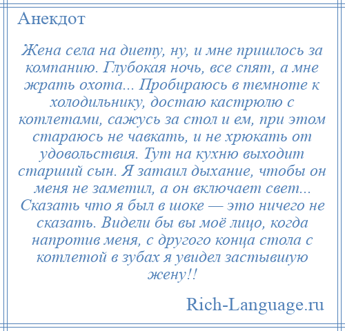 
    Жена села на диету, ну, и мне пришлось за компанию. Глубокая ночь, все спят, а мне жрать охота... Пробираюсь в темноте к холодильнику, достаю кастрюлю с котлетами, сажусь за стол и ем, при этом стараюсь не чавкать, и не хрюкать от удовольствия. Тут на кухню выходит старший сын. Я затаил дыхание, чтобы он меня не заметил, а он включает свет... Сказать что я был в шоке — это ничего не сказать. Видели бы вы моё лицо, когда напротив меня, с другого конца стола с котлетой в зубах я увидел застывшую жену!!