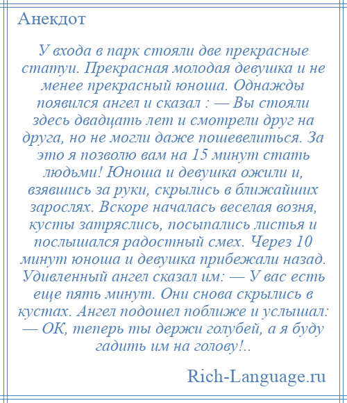 
    У входа в парк стояли две прекрасные статуи. Прекрасная молодая девушка и не менее прекрасный юноша. Однажды появился ангел и сказал : — Вы стояли здесь двадцать лет и смотрели друг на друга, но не могли даже пошевелиться. За это я позволю вам на 15 минут стать людьми! Юноша и девушка ожили и, взявшись за руки, скрылись в ближайших зарослях. Вскоре началась веселая возня, кусты затряслись, посыпались листья и послышался радостный смех. Через 10 минут юноша и девушка прибежали назад. Удивленный ангел сказал им: — У вас есть еще пять минут. Они снова скрылись в кустах. Ангел подошел поближе и услышал: — ОК, теперь ты держи голубей, а я буду гадить им на голову!..