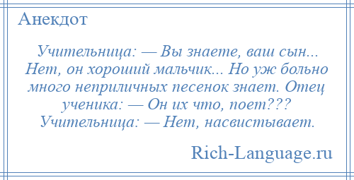 
    Учительница: — Вы знаете, ваш сын... Нет, он хороший мальчик... Но уж больно много неприличных песенок знает. Отец ученика: — Он их что, поет??? Учительница: — Нет, насвистывает.