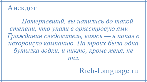 
    — Потерпевший, вы напились до такой степени, что упали в оркестровую яму. — Гражданин следователь, каюсь — я попал в нехорошую компанию. На троих была одна бутылка водки, и никто, кроме меня, не пил.