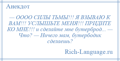 
    — ОООО СИЛЫ ТЬМЫ!!! Я ВЗЫВАЮ К ВАМ!!! УСЛЫШЬТЕ МЕНЯ!!! ПРИДИТЕ КО МНЕ!!! и сделайте мне бутерброд... — Что? — Ничего мам, бутербодик сделаешь?