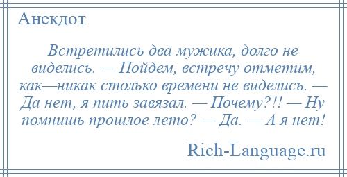 
    Встретились два мужика, долго не виделись. — Пойдем, встречу отметим, как—никак столько времени не виделись. — Да нет, я пить завязал. — Почему?!! — Ну помнишь прошлое лето? — Да. — А я нет!