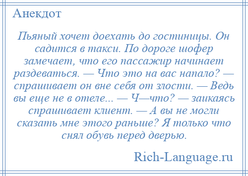 
    Пьяный хочет доехать до гостиницы. Он садится в такси. По дороге шофер замечает, что его пассажир начинает раздеваться. — Что это на вас напало? — спрашивает он вне себя от злости. — Ведь вы еще не в отеле... — Ч—что? — заикаясь спрашивает клиент. — А вы не могли сказать мне этого раньше? Я только что снял обувь перед дверью.