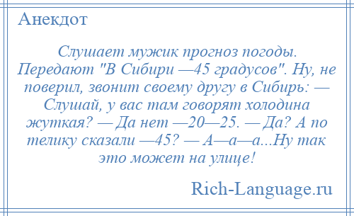 
    Слушает мужик прогноз погоды. Передают В Сибири —45 градусов . Ну, не поверил, звонит своему другу в Сибирь: — Слушай, у вас там говорят холодина жуткая? — Да нет —20—25. — Да? А по телику сказали —45? — А—а—а...Ну так это может на улице!