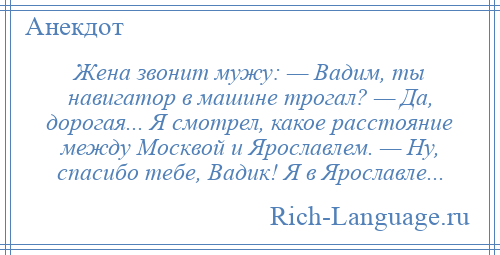 
    Жена звонит мужу: — Вадим, ты навигатор в машине трогал? — Да, дорогая... Я смотрел, какое расстояние между Москвой и Ярославлем. — Ну, спасибо тебе, Вадик! Я в Ярославле...