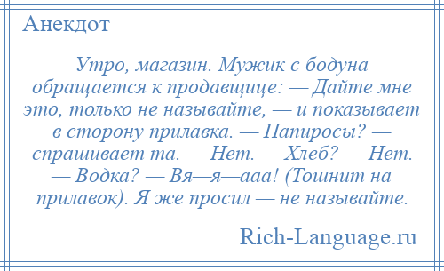 
    Утро, магазин. Мужик с бодуна обращается к продавщице: — Дайте мне это, только не называйте, — и показывает в сторону прилавка. — Папиросы? — спрашивает та. — Нет. — Хлеб? — Нет. — Водка? — Вя—я—ааа! (Тошнит на прилавок). Я же просил — не называйте.