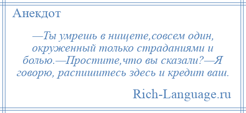 
    —Ты умрешь в нищете,совсем один, окруженный только страданиями и болью.—Простите,что вы сказали?—Я говорю, распишитесь здесь и кредит ваш.