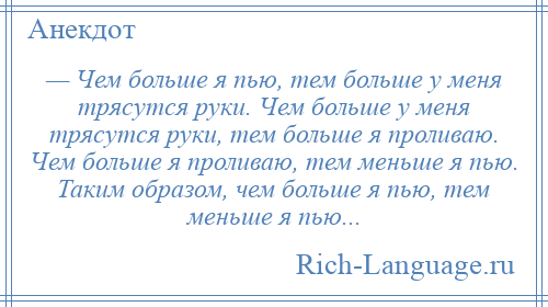 
    — Чем больше я пью, тем больше у меня трясутся руки. Чем больше у меня трясутся руки, тем больше я проливаю. Чем больше я проливаю, тем меньше я пью. Таким образом, чем больше я пью, тем меньше я пью...