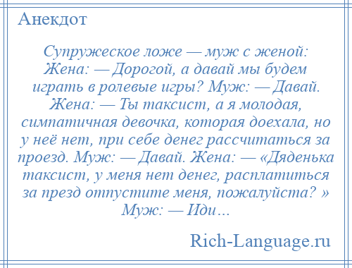 
    Супружеское ложе — муж с женой: Жена: — Дорогой, а давай мы будем играть в ролевые игры? Муж: — Давай. Жена: — Ты таксист, а я молодая, симпатичная девочка, которая доехала, но у неё нет, при себе денег рассчитаться за проезд. Муж: — Давай. Жена: — «Дяденька таксист, у меня нет денег, расплатиться за презд отпустите меня, пожалуйста? » Муж: — Иди…