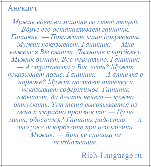 
    Мужик едет на машине со своей тещей. Вдруг его останавливает гаишник. Гаишник: — Покажите ваши документы. Мужик показывает. Гаишник: — Мне кажется Вы выпили. Дыхните в трубочку. Мужик дышет. Все нормально. Гаишник: — А страховочка у Вас есть? Мужик показывает полис. Гаишник: — А аптечка в порядке? Мужик достает аптечку и показывает содержимое. Гаишник вздыхает, да делать нечего — нужно отпускать. Тут теща высовывается из окна и злорадно произносит: — Ну че мент, обосрался? Гаишник радостно: — А это уже оскорбление при исполнении. Мужик: — Вот ее справка из психбольницы.