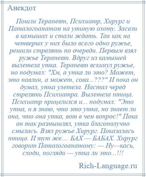 
    Пошли Терапевт, Психиатр, Хирург и Паталогоанатом на утиную охоту. Засели в камышах и стали ждать. Так как на четверых у них было всего одно ружье, решили стрелять по очереди. Первым взял ружье Терапевт. Вдруг из камышей вылетела утка. Терапевт вскинул ружье, но подумал: Хм, а утка ли это? Может, это павлин, а может, сова...??? И пока он думал, утка улетела. Настал черед стрелять Психиатра. Вылетела птица. Психиатр прицелился и... подумал: Это утка, и я знаю, что это утка, но знает ли она, что она утка, вот в чем вопрос! Пока он так размышлял, утка благополучно смылась. Взял ружье Хирург. Показалась птица. И тут же.... БАХ — БАБАХ. Хирург говорит Патологоанатому: — Ну—кась, сходи, погляди — утка ли это...!!!