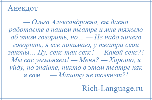 
    — Ольга Александровна, вы давно работаете в нашем театре и мне тяжело об этом говорить, но… — Не надо ничего говорить, я все понимаю, у театра свои законы… Ну, секс так секс! — Какой секс?! Мы вас увольняем! — Меня? — Хорошо, я уйду, но знайте, никто в этом театре как я вам … — Машину не толкнет?!