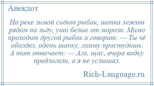 
    На реке зимой сидит рыбак, шапка лежит рядом на льду, уши белые от мороза. Мимо проходит другой рыбак и говорит: — Ты чё обалдел, одень шапку, голову простудишь. А тот отвечает: — Ага, щас, вчера водку предлогали, а я не услышал.