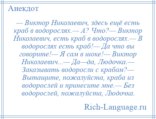 
    — Виктор Николаевич, здесь ещё есть краб в водорослях.— А? Что?— Виктор Николаевич, есть краб в водорослях.— В водорослях есть краб!— Да что вы говорите!— Я сам в шоке!— Виктор Николаевич...— Да—да, Людочка.— Заказывать водоросли с крабом?— Вытащите, пожалуйста, краба из водорослей и принесите мне.— Без водорослей, пожалуйста, Людочка.