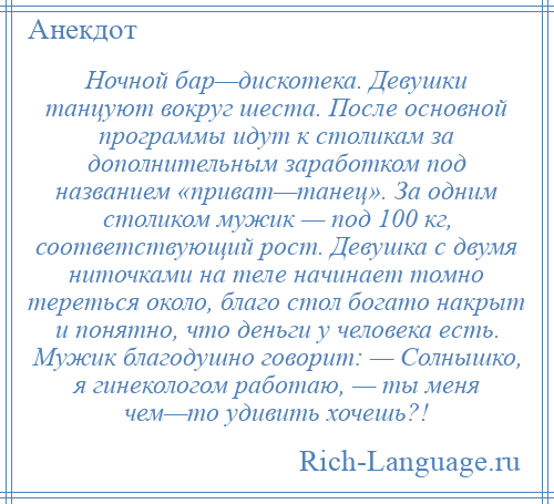 
    Ночной бар—дискотека. Девушки танцуют вокруг шеста. После основной программы идут к столикам за дополнительным заработком под названием «приват—танец». За одним столиком мужик — под 100 кг, соответствующий рост. Девушка с двумя ниточками на теле начинает томно тереться около, благо стол богато накрыт и понятно, что деньги у человека есть. Мужик благодушно говорит: — Солнышко, я гинекологом работаю, — ты меня чем—то удивить хочешь?!