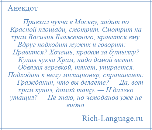 
    Приехал чукча в Москву, ходит по Красной площади, смотрит. Смотрит на храм Василия Блаженного, нравится ему. Вдруг подходит мужик и говорит: — Нравится? Хочешь, продам за бутылку? Купил чукча Храм, надо домой везти. Обвязал веревкой, тянет, упирается. Подходит к нему милиционер, спрашивает: — Гражданин, что вы делаете? — Да, вот храм купил, домой тащу. — И далеко утащил? — Не знаю, но чемоданов уже не видно.