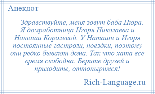 
    — Здравствуйте, меня зовут баба Нюра. Я домработница Игоря Николаева и Наташи Королевой. У Наташи и Игоря постоянные гастроли, поездки, поэтому они редко бывают дома. Так что хата все время свободна. Берите друзей и приходите, оттопыримся!