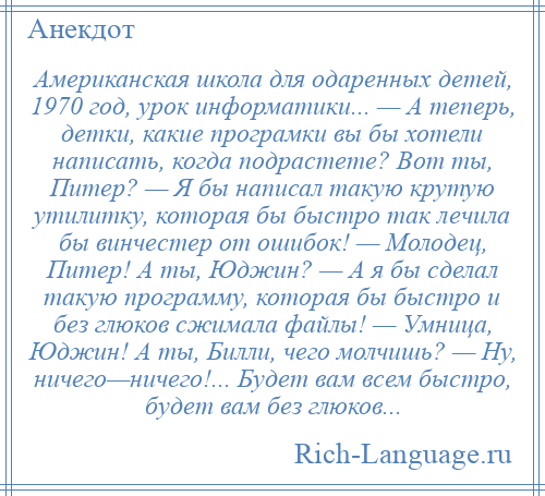 
    Американская школа для одаренных детей, 1970 год, урок информатики... — А теперь, детки, какие програмки вы бы хотели написать, когда подрастете? Вот ты, Питер? — Я бы написал такую крутую утилитку, которая бы быстро так лечила бы винчестер от ошибок! — Молодец, Питер! А ты, Юджин? — А я бы сделал такую программу, которая бы быстро и без глюков сжимала файлы! — Умница, Юджин! А ты, Билли, чего молчишь? — Ну, ничего—ничего!... Будет вам всем быстро, будет вам без глюков...