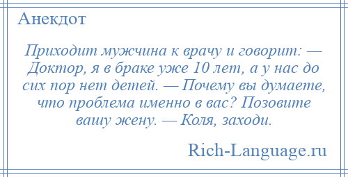 
    Приходит мужчина к врачу и говорит: — Доктор, я в браке уже 10 лет, а у нас до сих пор нет детей. — Почему вы думаете, что проблема именно в вас? Позовите вашу жену. — Коля, заходи.