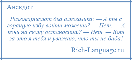 
    Разговаривают два алкоголика: — А ты в горящую избу войти можешь? — Нет. — А коня на скаку остановишь? — Нет. — Вот за это я тебя и уважаю, что ты не баба!